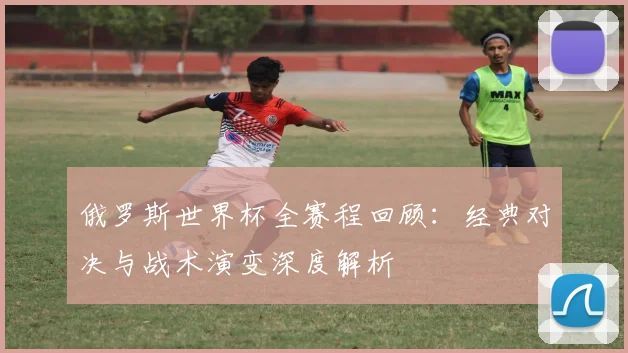 俄罗斯世界杯全赛程回顾：经典对决与战术演变深度解析