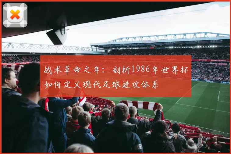 战术革命之年：剖析1986年世界杯如何定义现代足球进攻体系