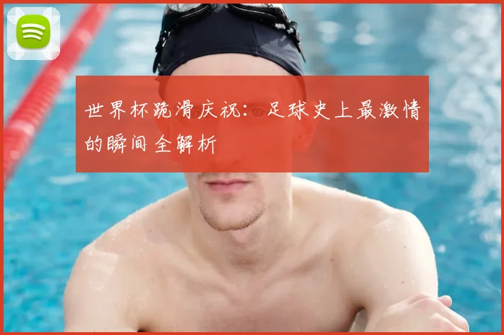 世界杯跪滑庆祝：足球史上最激情的瞬间全解析