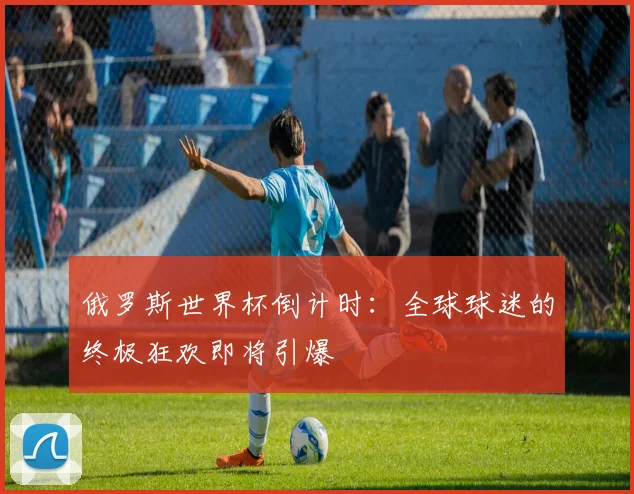 俄罗斯世界杯倒计时：全球球迷的终极狂欢即将引爆