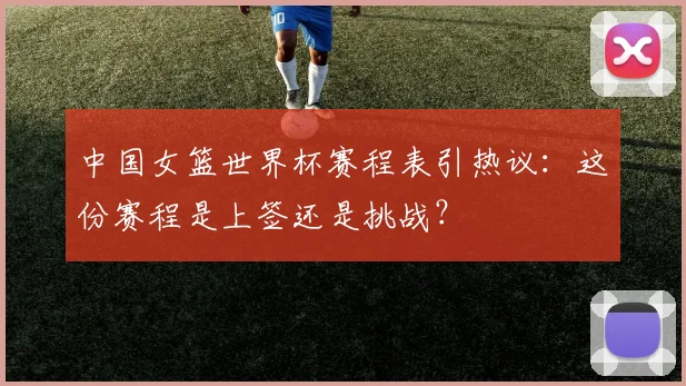 中国女篮世界杯赛程表引热议:这份赛程是上签还是挑战?