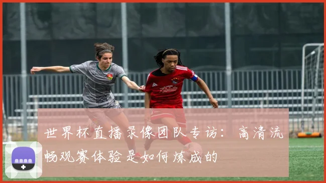 世界杯直播录像团队专访：高清流畅观赛体验是如何炼成的