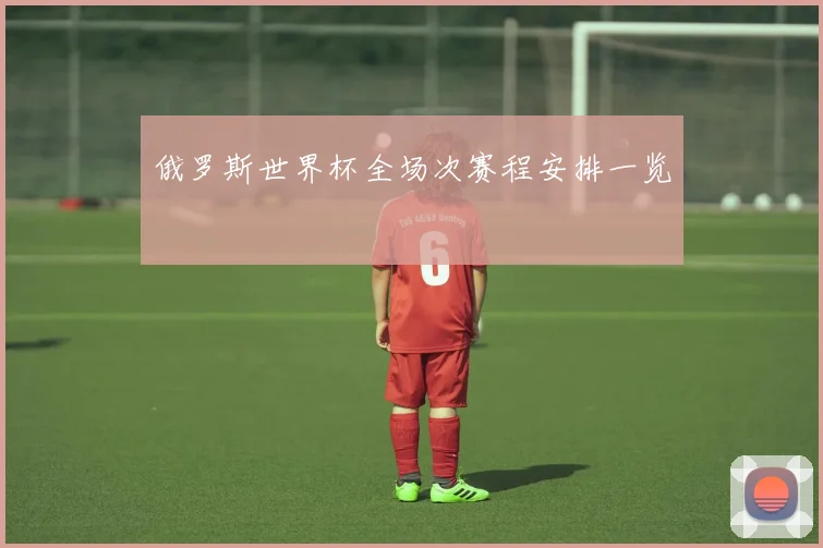 俄罗斯世界杯全场次赛程安排一览