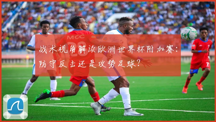 战术视角解读欧洲世界杯附加赛：防守反击还是攻势足球？