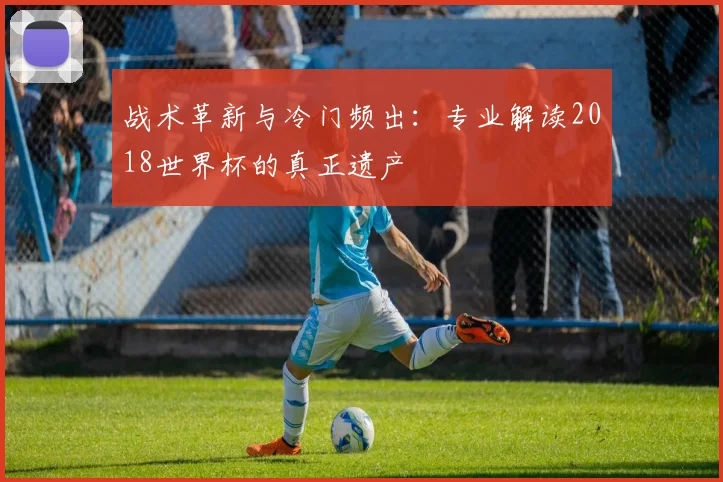 战术革新与冷门频出：专业解读2018世界杯的真正遗产