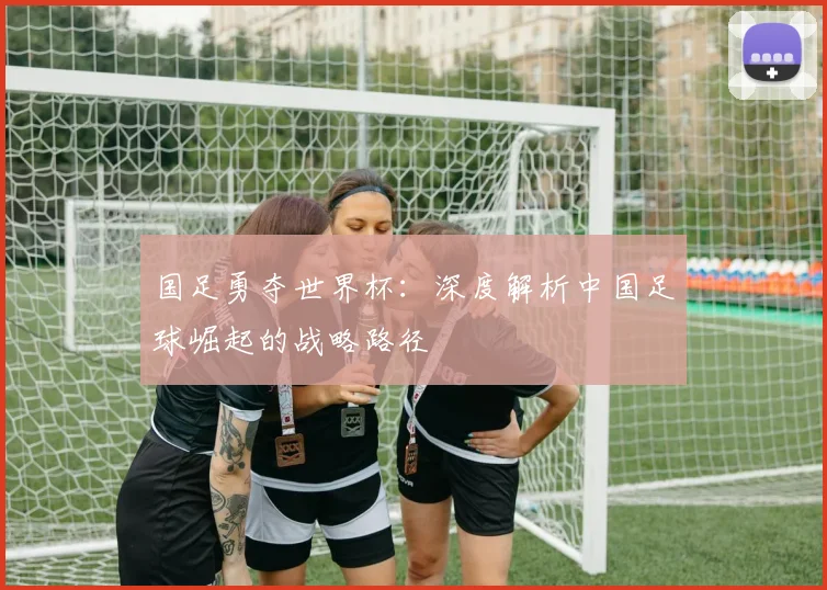 国足勇夺世界杯:深度解析中国足球崛起的战略路径