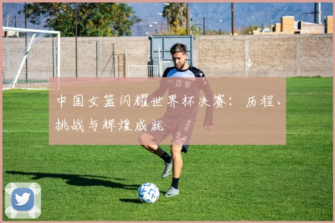 中国女篮闪耀世界杯决赛:历程、挑战与辉煌成就