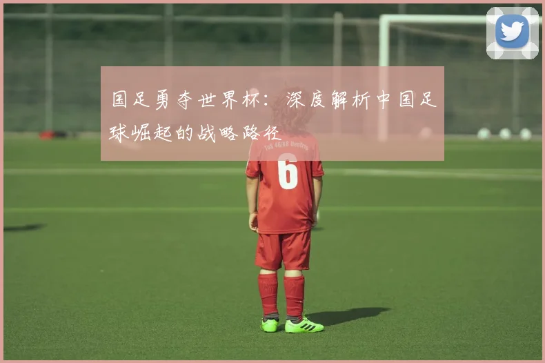 国足勇夺世界杯:深度解析中国足球崛起的战略路径