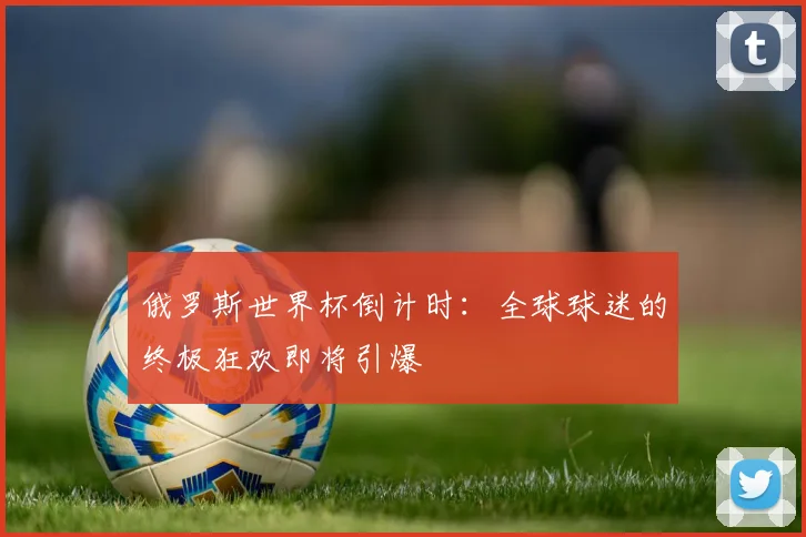 俄罗斯世界杯倒计时：全球球迷的终极狂欢即将引爆
