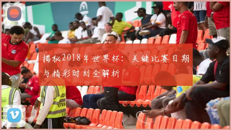 揭秘2018年世界杯：关键比赛日期与精彩时刻全解析