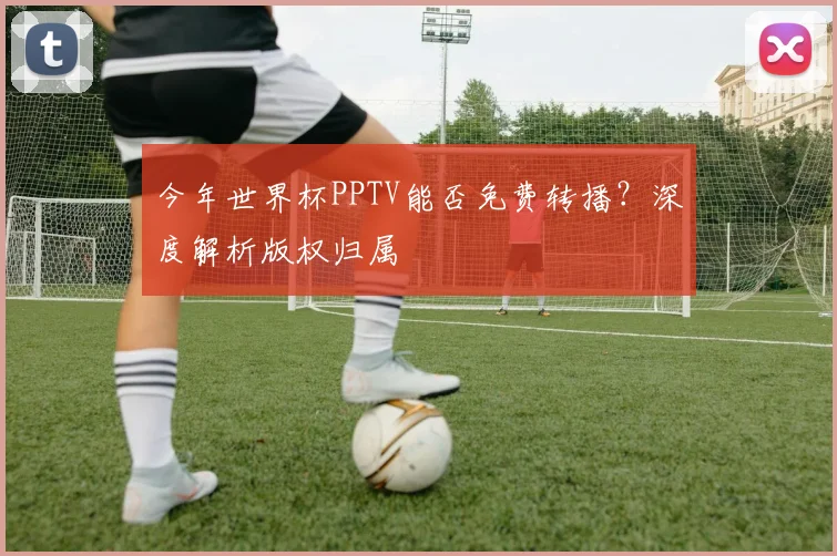 今年世界杯PPTV能否免费转播？深度解析版权归属
