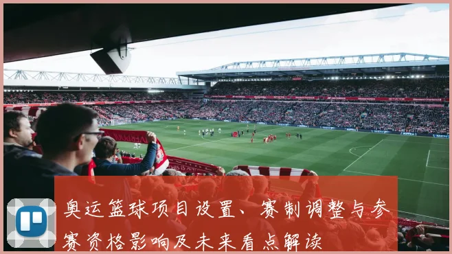 奥运篮球项目设置、赛制调整与参赛资格影响及未来看点解读