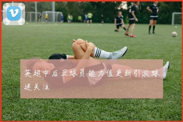 英超中后卫球员能力值更新引发球迷关注