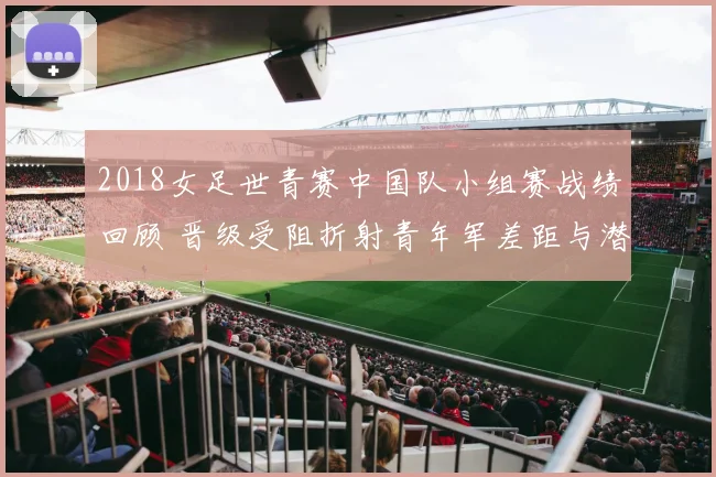 2018女足世青赛中国队小组赛战绩回顾 晋级受阻折射青年军差距与潜力