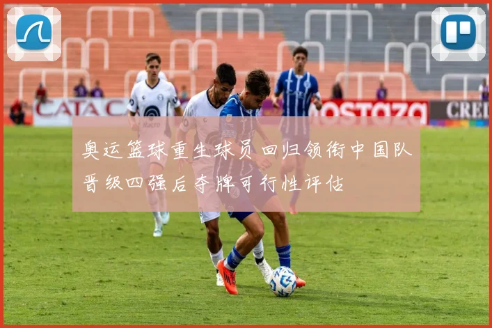 奥运篮球重生球员回归领衔中国队晋级四强后夺牌可行性评估