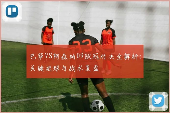 巴萨VS阿森纳09欧冠对决全解析：关键进球与战术复盘
