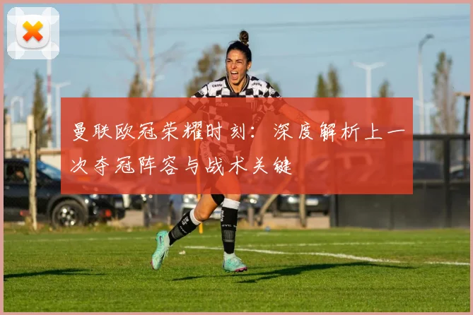 曼联欧冠荣耀时刻：深度解析上一次夺冠阵容与战术关键
