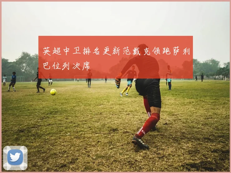 英超中卫排名更新范戴克领跑萨利巴位列次席