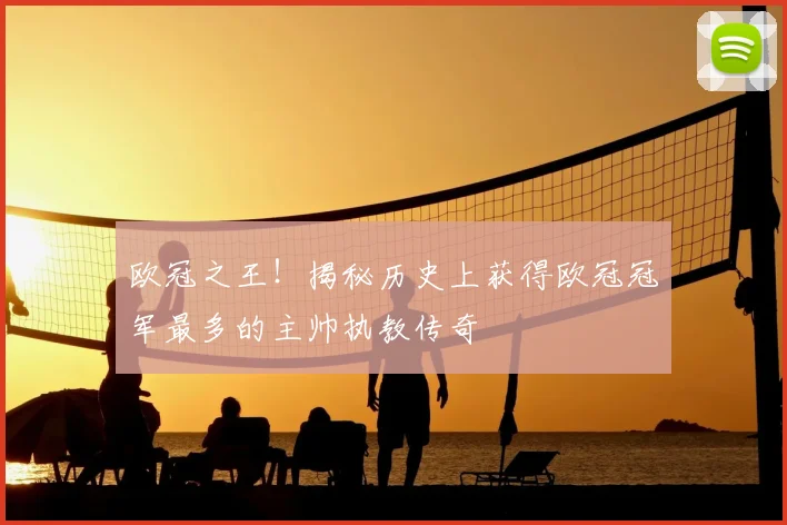 欧冠之王！揭秘历史上获得欧冠冠军最多的主帅执教传奇