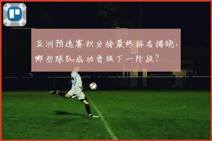亚洲预选赛积分榜最终排名揭晓，哪些球队成功晋级下一阶段？