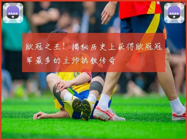 欧冠之王！揭秘历史上获得欧冠冠军最多的主帅执教传奇